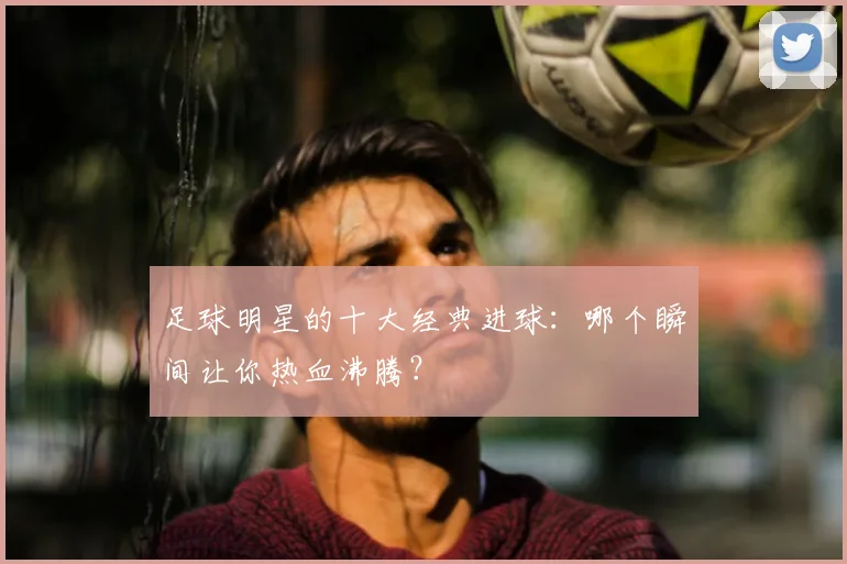 足球明星的十大经典进球:哪个瞬间让你热血沸腾?