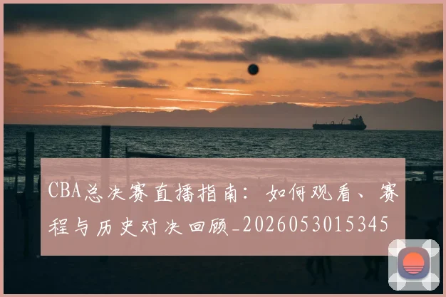 CBA总决赛直播指南：如何观看、赛程与历史对决回顾_20260530153454