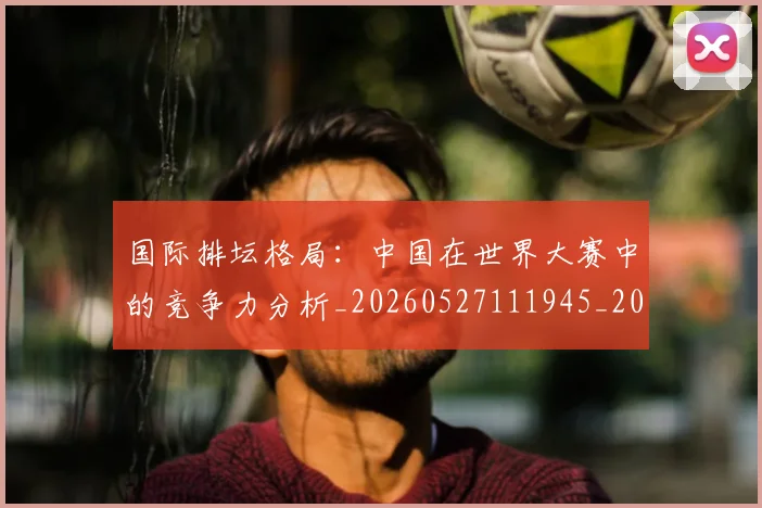 国际排坛格局：中国在世界大赛中的竞争力分析_20260527111945_20260609132405