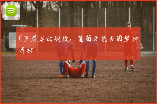 C罗最后的战役，葡萄牙能否圆梦世界杯