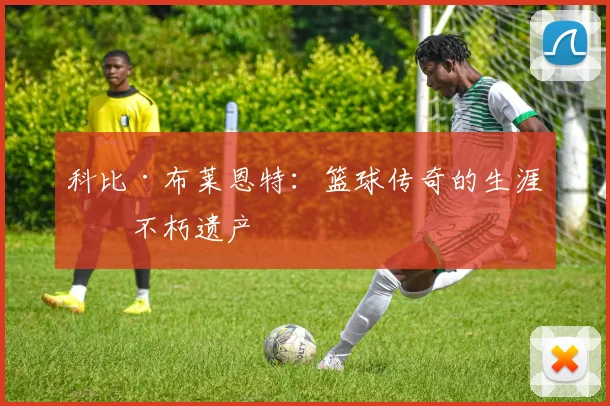 科比·布莱恩特：篮球传奇的生涯与不朽遗产