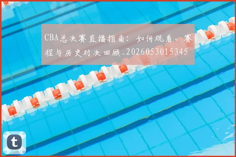 CBA总决赛直播指南：如何观看、赛程与历史对决回顾_20260530153454